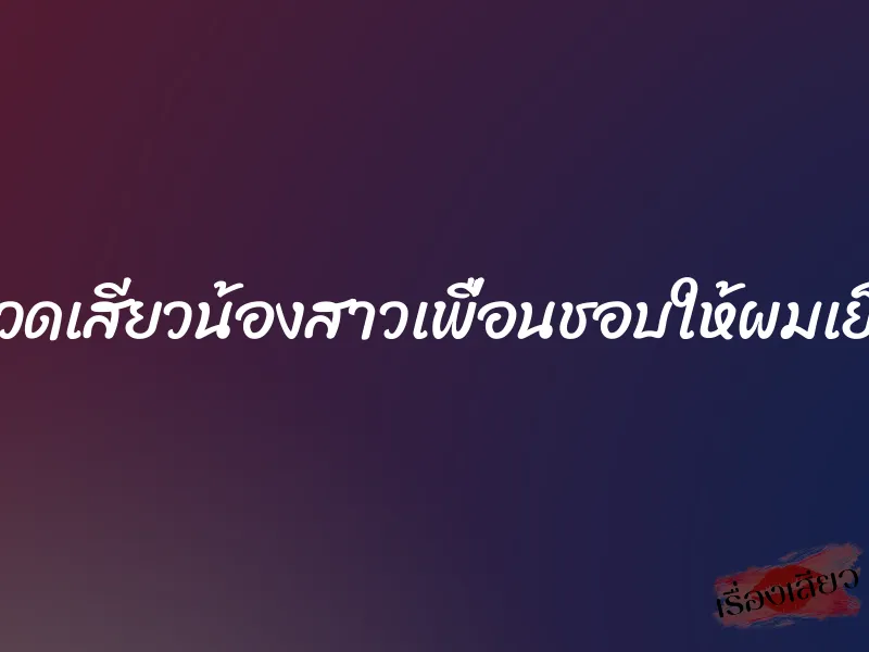 นวดเสียวน้องสาวเพื่อนชอบให้ผมเย็ด