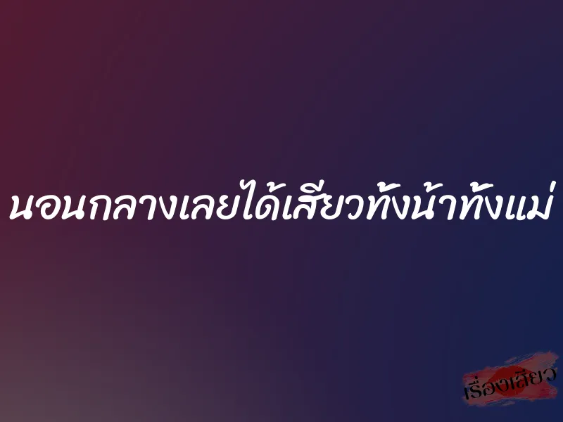 นอนกลางเลยได้เสียวทั้งน้าทั้งแม่