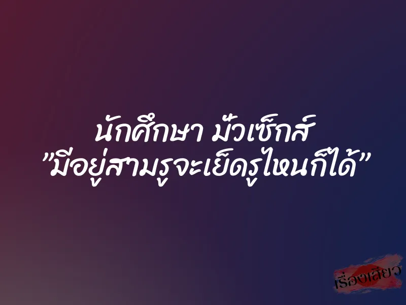 นักศึกษา มั่วเซ็กส์ ”มีอยู่สามรูจะเย็ดรูไหนก็ได้”