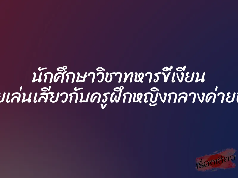 นักศึกษาวิชาทหารขี้เงี่ยน เลยเล่นเสียวกับครูฝึกหญิงกลางค่ายพัก