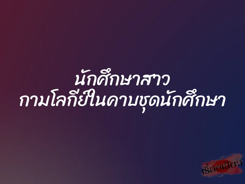 นักศึกษาสาว กามโลกีย์ในคาบชุดนักศึกษา