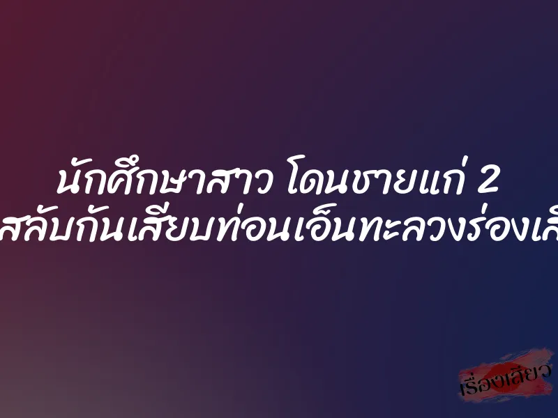 นักศึกษาสาว โดนชายแก่ 2 คนสลับกันเสียบท่อนเอ็นทะลวงร่องเสียว