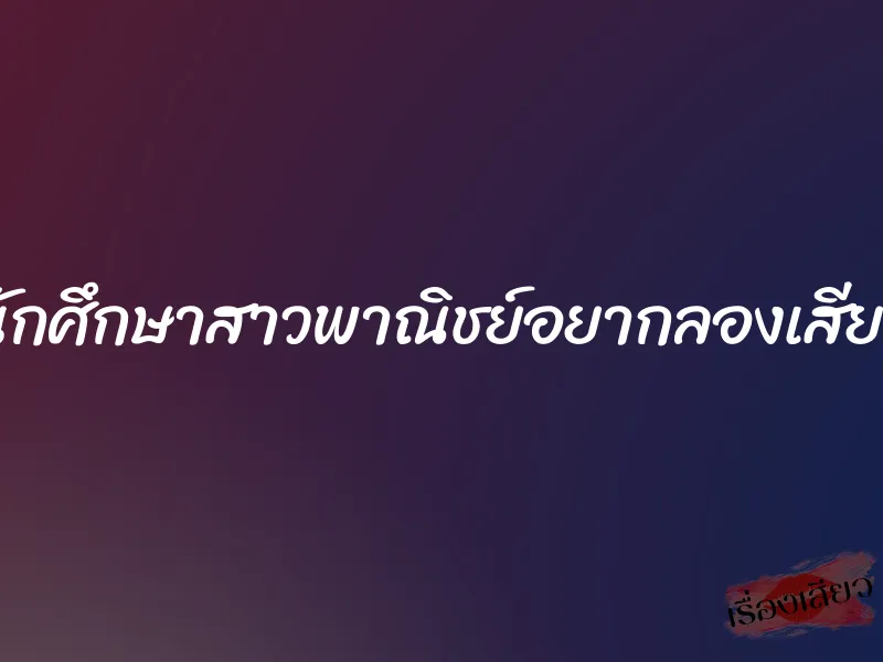 นักศึกษาสาวพาณิชย์อยากลองเสียว