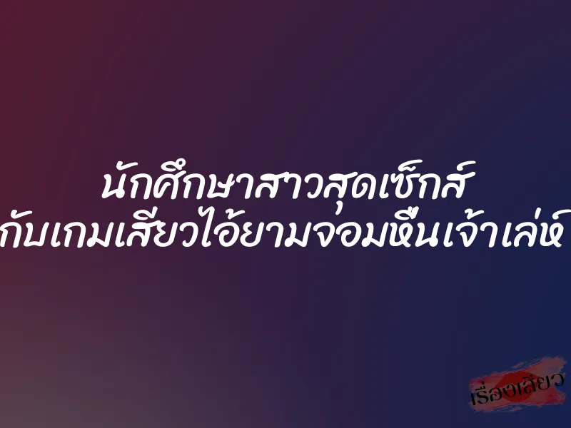 นักศึกษาสาวสุดเซ็กส์ กับเกมเสียวไอ้ยามจอมหื่นเจ้าเล่ห์