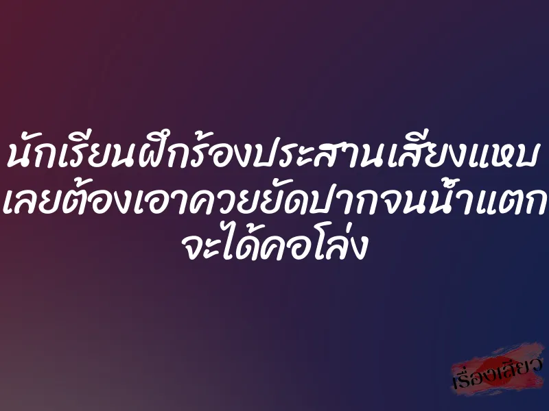 นักเรียนฝึกร้องประสานเสียงแหบ เลยต้องเอาควยยัดปากจนน้ำแตก จะได้คอโล่ง