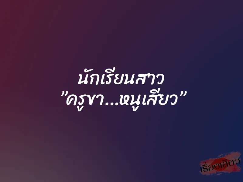 นักเรียนสาว ”ครูขา…หนูเสียว”