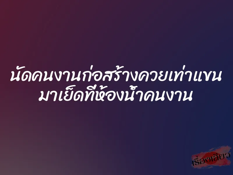 นัดคนงานก่อสร้างควยเท่าแขน มาเย็ดที่ห้องน้ำคนงาน