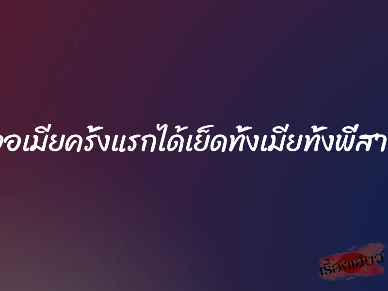 นัดเจอเมียครั้งแรกได้เย็ดทั้งเมียทั้งพี่สาวเมีย