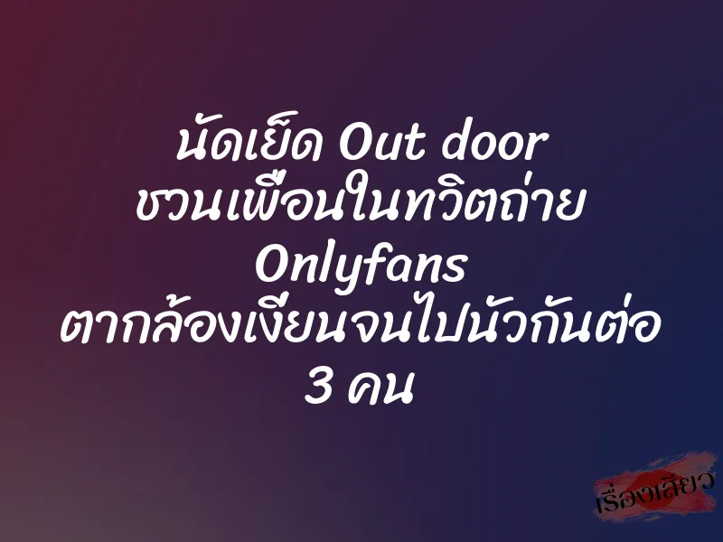 นัดเย็ด Out door ชวนเพื่อนในทวิตถ่าย Onlyfans ตากล้องเงี่ยนจนไปนัวกันต่อ 3 คน
