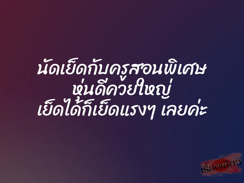 นัดเย็ดกับครูสอนพิเศษ หุ่นดีควยใหญ่ เย็ดได้ก็เย็ดแรงๆ เลยค่ะ