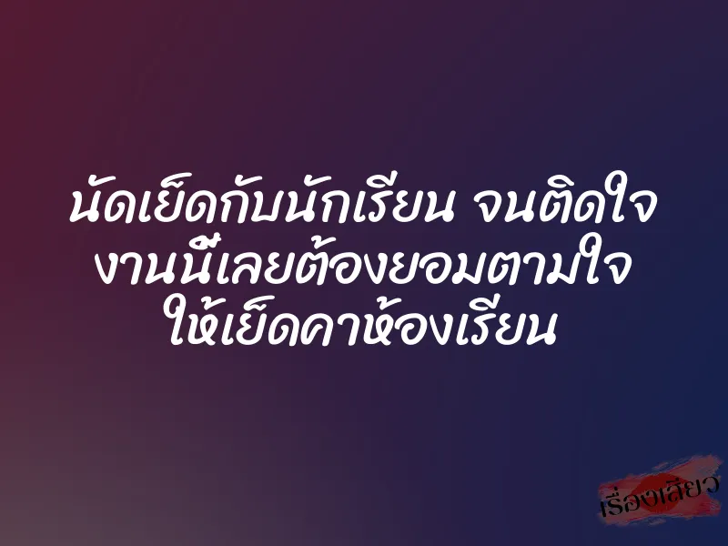 นัดเย็ดกับนักเรียน จนติดใจ งานนี้เลยต้องยอมตามใจ ให้เย็ดคาห้องเรียน