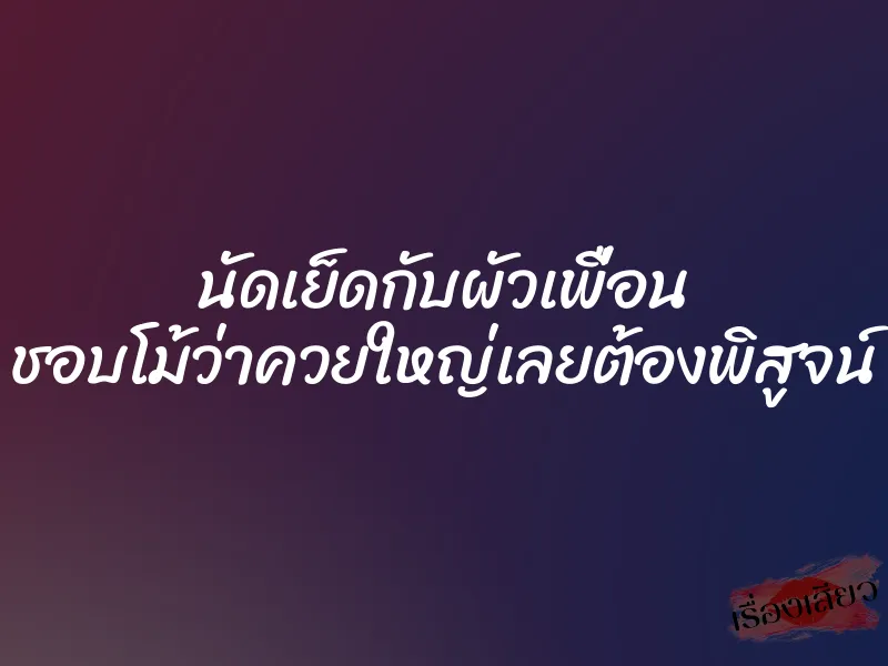 นัดเย็ดกับผัวเพื่อน ชอบโม้ว่าควยใหญ่เลยต้องพิสูจน์