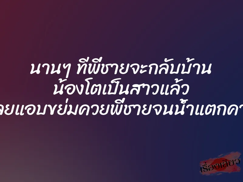 นานๆ ทีพี่ชายจะกลับบ้าน น้องโตเป็นสาวแล้ว เลยแอบขย่มควยพี่ชายจนน้ำแตกคารู