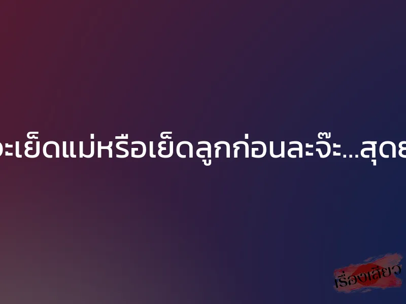 นายจะเย็ดแม่หรือเย็ดลูกก่อนละจ๊ะ…สุดยอด!!!