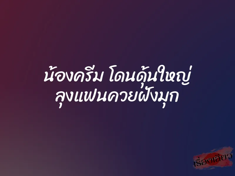 น้องครีม โดนดุ้นใหญ่ ลุงแฟนควยฝังมุก