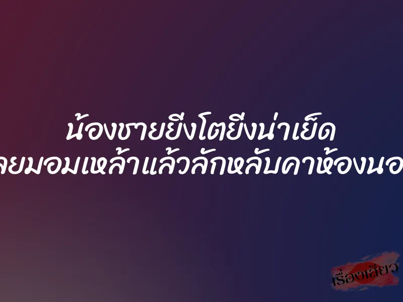 น้องชายยิ่งโตยิ่งน่าเย็ด เลยมอมเหล้าแล้วลักหลับคาห้องนอน