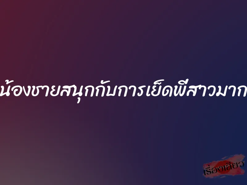 น้องชายสนุกกับการเย็ดพี่สาวมาก