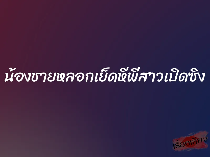 น้องชายหลอกเย็ดหีพี่สาวเปิดซิง