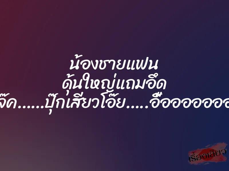 น้องชายแฟน ดุ้นใหญ่แถมอึด ”….แจ๊ค……ปุ๊กเสียวโอ๊ย…..อื้ออออออออ….”