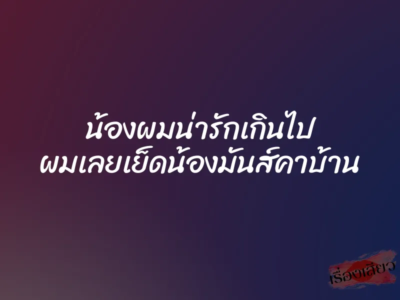 น้องผมน่ารักเกินไป ผมเลยเย็ดน้องมันส์คาบ้าน