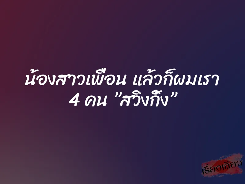 น้องสาวเพื่อน แล้วก็ผมเรา 4 คน ”สวิงกิ้ง”