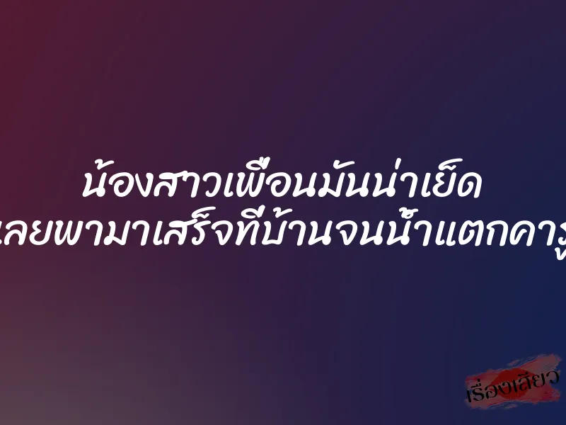 น้องสาวเพื่อนมันน่าเย็ด เลยพามาเสร็จที่บ้านจนน้ำแตกคารู