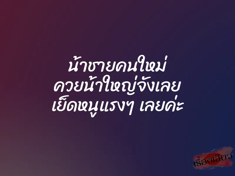 น้าชายคนใหม่ ควยน้าใหญ่จังเลย เย็ดหนูแรงๆ เลยค่ะ