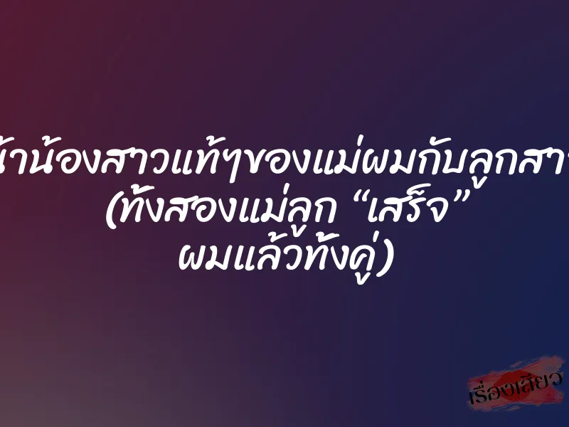 น้าน้องสาวแท้ๆของแม่ผมกับลูกสาว (ทั้งสองแม่ลูก “เสร็จ” ผมแล้วทั้งคู่)