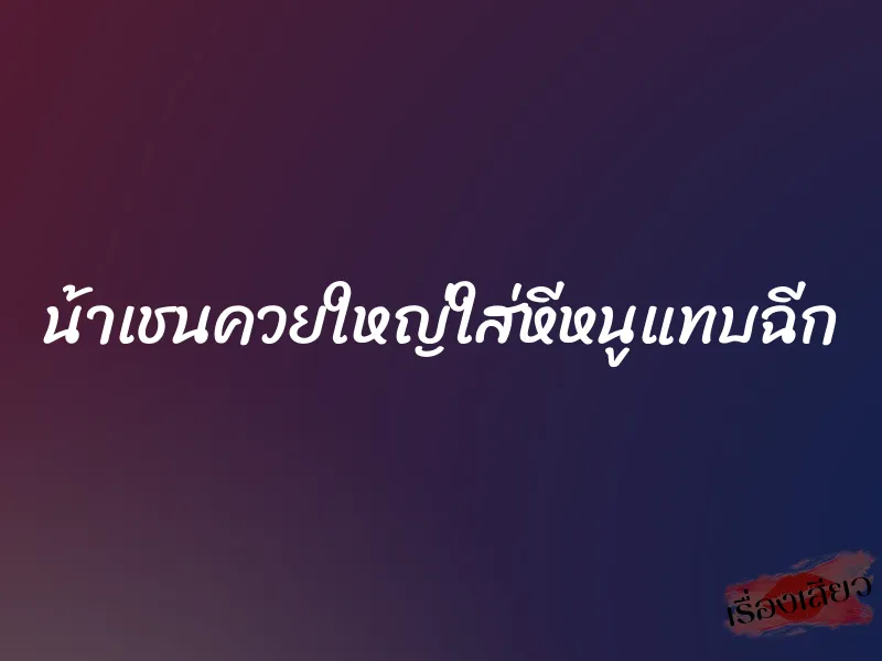 น้าเชนควยใหญ่ใส่หีหนูแทบฉีก