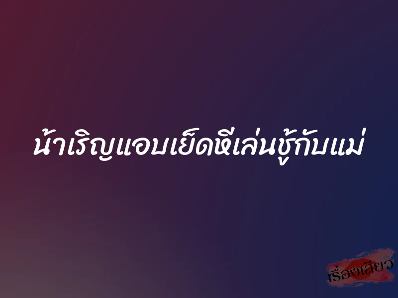 น้าเริญแอบเย็ดหีเล่นชู้กับแม่