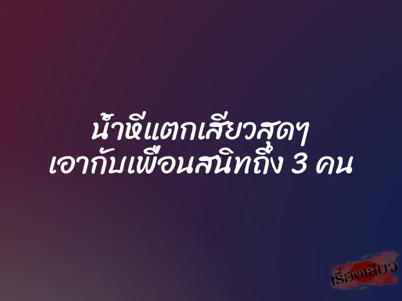 น้ำหีแตกเสียวสุดๆ เอากับเพื่อนสนิทถึง 3 คน