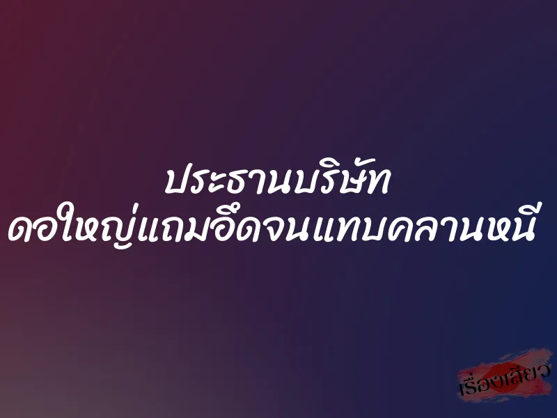 ประธานบริษัท ดอใหญ่แถมอึดจนแทบคลานหนี
