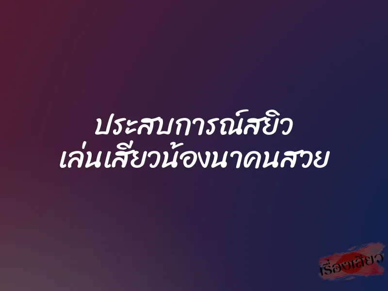 ประสบการณ์สยิว เล่นเสียวน้องนาคนสวย