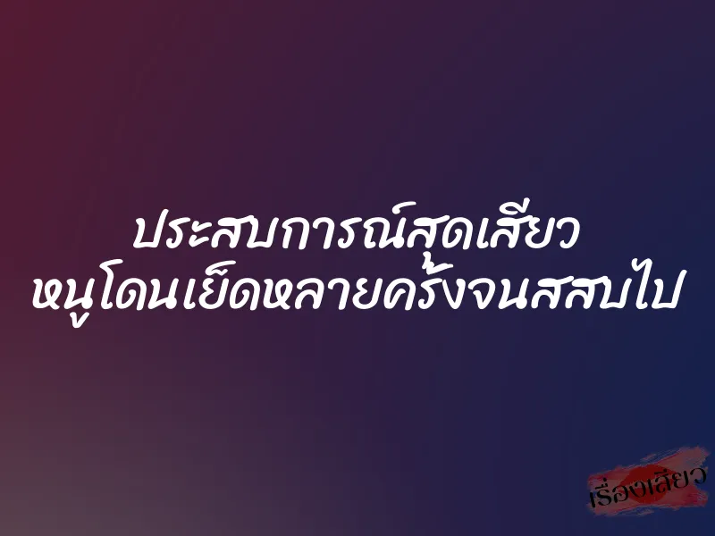 ประสบการณ์สุดเสียว หนูโดนเย็ดหลายครั้งจนสสบไป