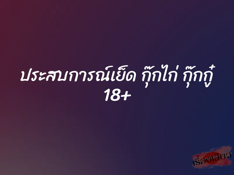 ประสบการณ์เย็ด กุ๊กไก่ กุ๊กกู๋ 18+