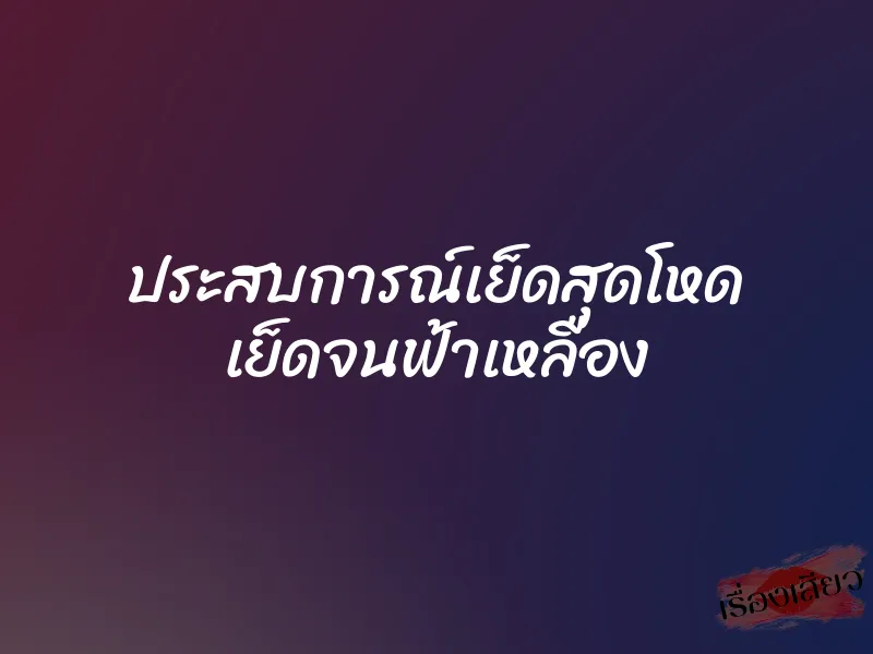 ประสบการณ์เย็ดสุดโหด เย็ดจนฟ้าเหลือง