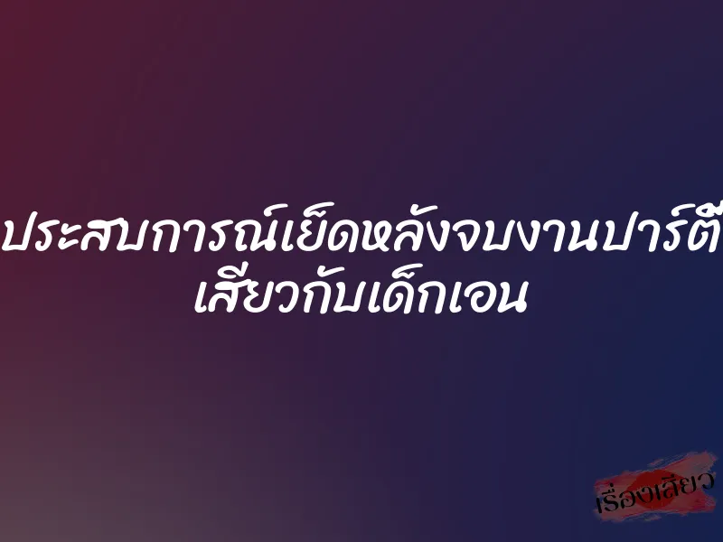 ประสบการณ์เย็ดหลังจบงานปาร์ตี้ เสียวกับเด็กเอน