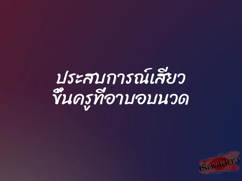 ประสบการณ์เสียว ขึ้นครูที่อาบอบนวด
