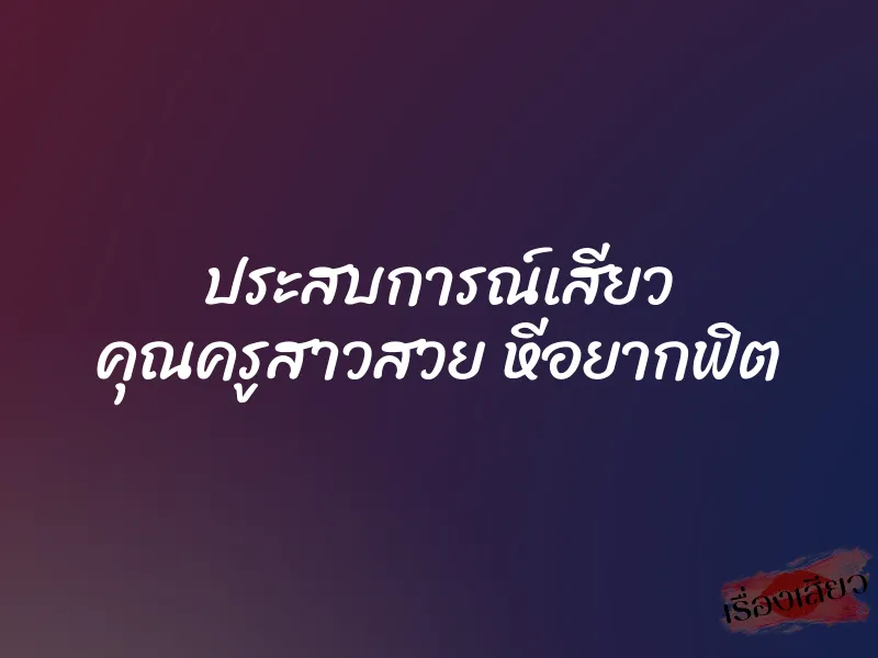 ประสบการณ์เสียว คุณครูสาวสวย หีอยากฟิต