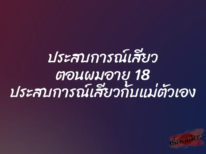 ประสบการณ์เสียว ตอนผมอายุ 18 ประสบการณ์เสียวกับแม่ตัวเอง