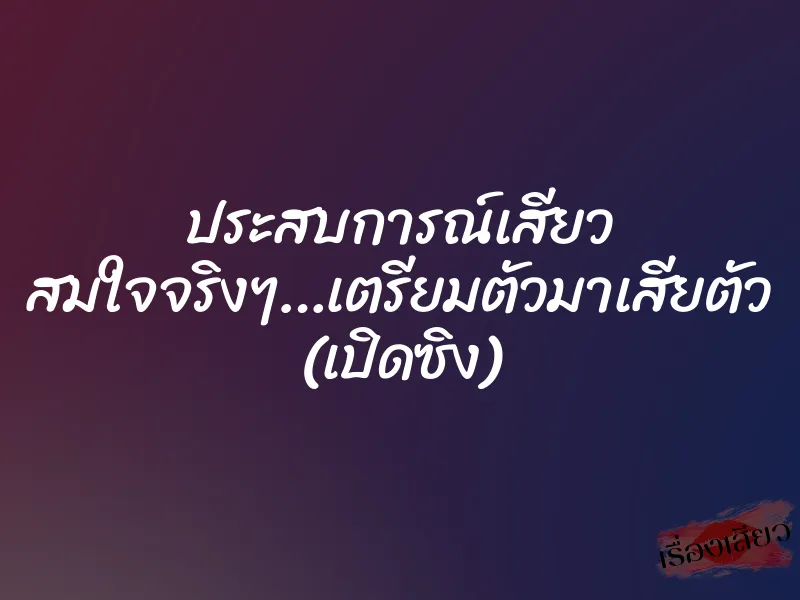 ประสบการณ์เสียว สมใจจริงๆ…เตรียมตัวมาเสียตัว (เปิดซิง)