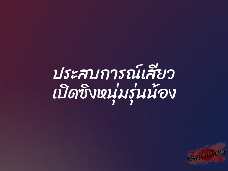ประสบการณ์เสียว เปิดซิงหนุ่มรุ่นน้อง