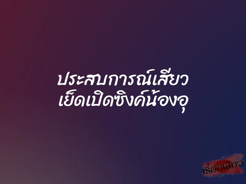 ประสบการณ์เสียว เย็ดเปิดซิงค์น้องอุ