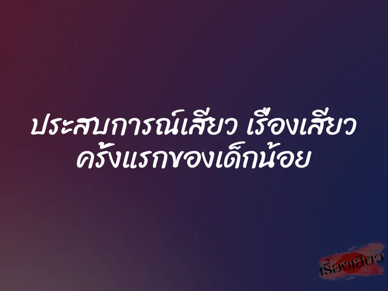 ประสบการณ์เสียว เรื่องเสียว ครั้งแรกของเด็กน้อย