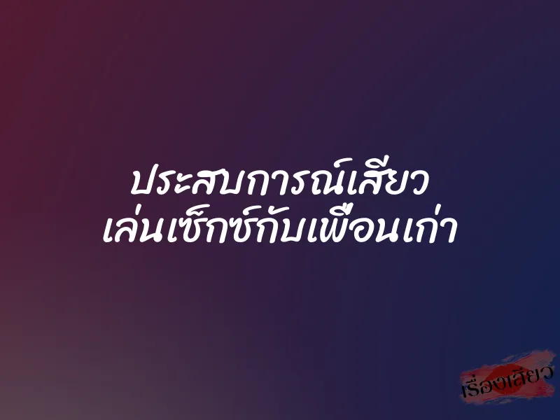 ประสบการณ์เสียว เล่นเซ็กซ์กับเพื่อนเก่า
