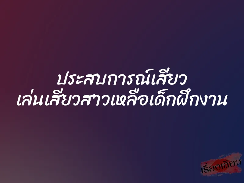 ประสบการณ์เสียว เล่นเสียวสาวเหลือเด็กฝึกงาน
