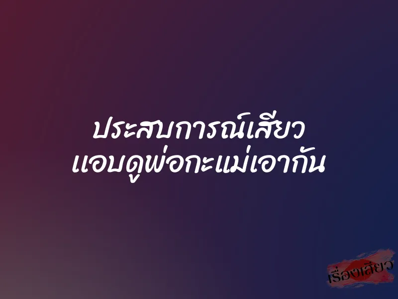ประสบการณ์เสียว เเอบดูพ่อกะแม่เอากัน