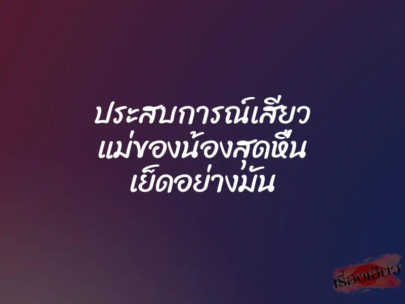 ประสบการณ์เสียว แม่ของน้องสุดหื่น เย็ดอย่างมัน