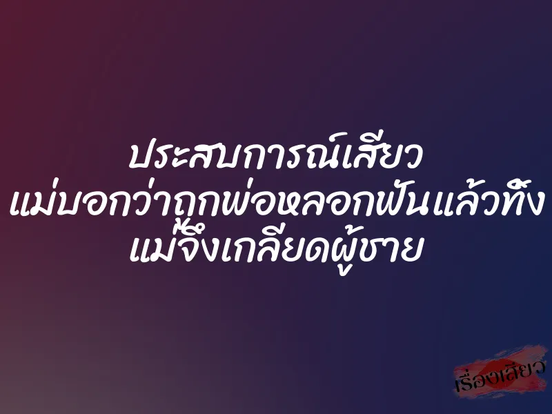 ประสบการณ์เสียว แม่บอกว่าถูกพ่อหลอกฟันแล้วทิ้ง แม่จึงเกลียดผู้ชาย