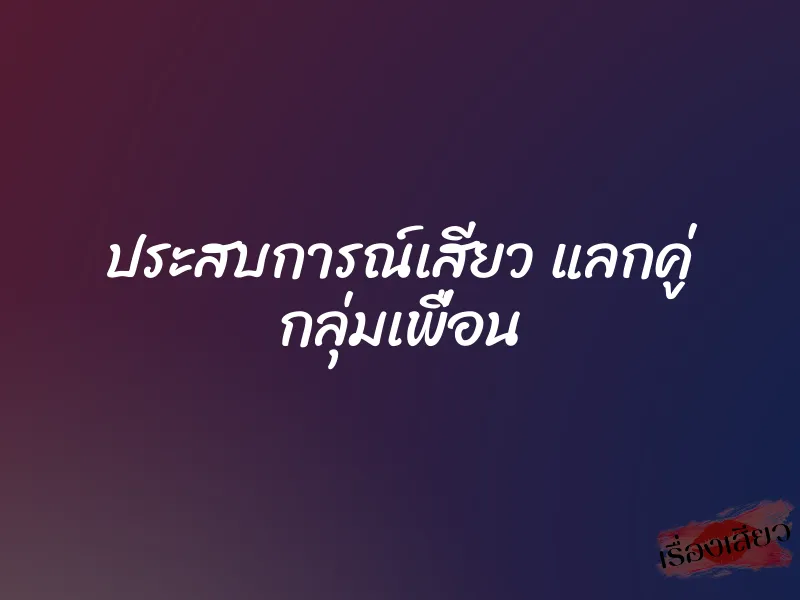 ประสบการณ์เสียว แลกคู่ กลุ่มเพื่อน